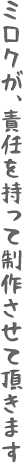 ミロクが、責任を持って制作させて頂きます