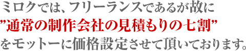 ミロクでは、フリーランスであるが故に「通常の制作会社の見積もりの七割」をモットーに価格設定させて頂いております。