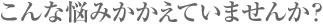 こんな悩みかかえていませんか？