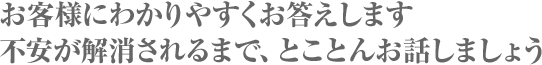 お客様にわかりやすくお答えします。不安が解消されるまで、とことんお話しましょう。
