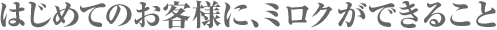 はじめてのお客様に、ミロクができること