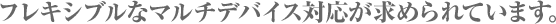 フレキシブルなマルチデバイス対応が求められています。