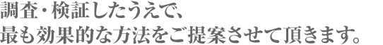 調査・検証したうえで、最も効果的な方法をご提案させて頂きます。